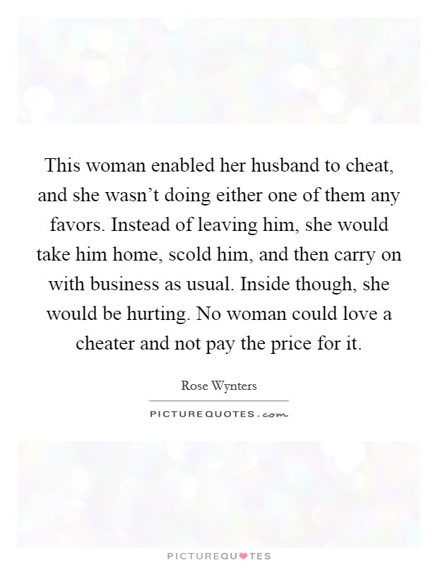 This woman enabled her husband to cheat, and she wasn't doing either one of them any favors. Instead of leaving him, she would take him home, scold him, and then carry on with business as usual. Inside though, she would be hurting. No woman could love a cheater and not pay the price for it. Picture Quote #1