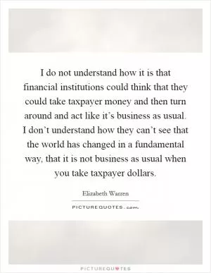 I do not understand how it is that financial institutions could think that they could take taxpayer money and then turn around and act like it’s business as usual. I don’t understand how they can’t see that the world has changed in a fundamental way, that it is not business as usual when you take taxpayer dollars Picture Quote #1