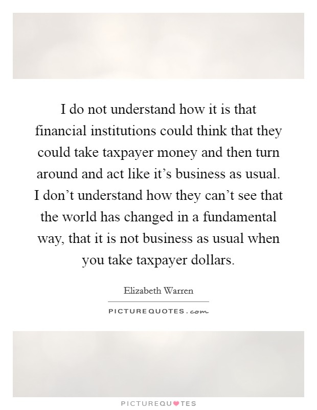 I do not understand how it is that financial institutions could think that they could take taxpayer money and then turn around and act like it's business as usual. I don't understand how they can't see that the world has changed in a fundamental way, that it is not business as usual when you take taxpayer dollars. Picture Quote #1