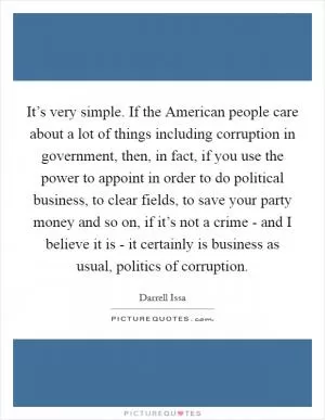 It’s very simple. If the American people care about a lot of things including corruption in government, then, in fact, if you use the power to appoint in order to do political business, to clear fields, to save your party money and so on, if it’s not a crime - and I believe it is - it certainly is business as usual, politics of corruption Picture Quote #1