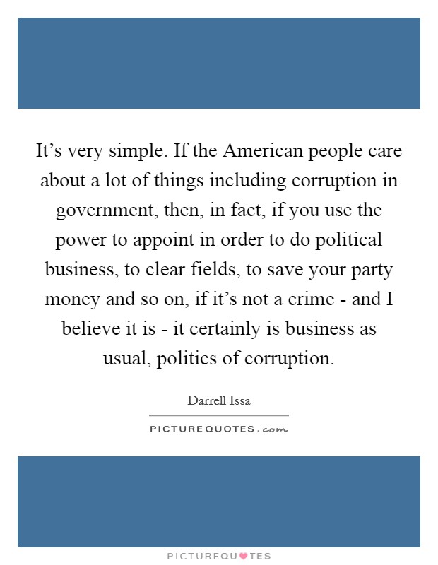 It's very simple. If the American people care about a lot of things including corruption in government, then, in fact, if you use the power to appoint in order to do political business, to clear fields, to save your party money and so on, if it's not a crime - and I believe it is - it certainly is business as usual, politics of corruption. Picture Quote #1