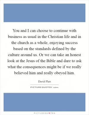 You and I can choose to continue with business as usual in the Christian life and in the church as a whole, enjoying success based on the standards defined by the culture around us. Or we can take an honest look at the Jesus of the Bible and dare to ask what the consequences might be if we really believed him and really obeyed him Picture Quote #1