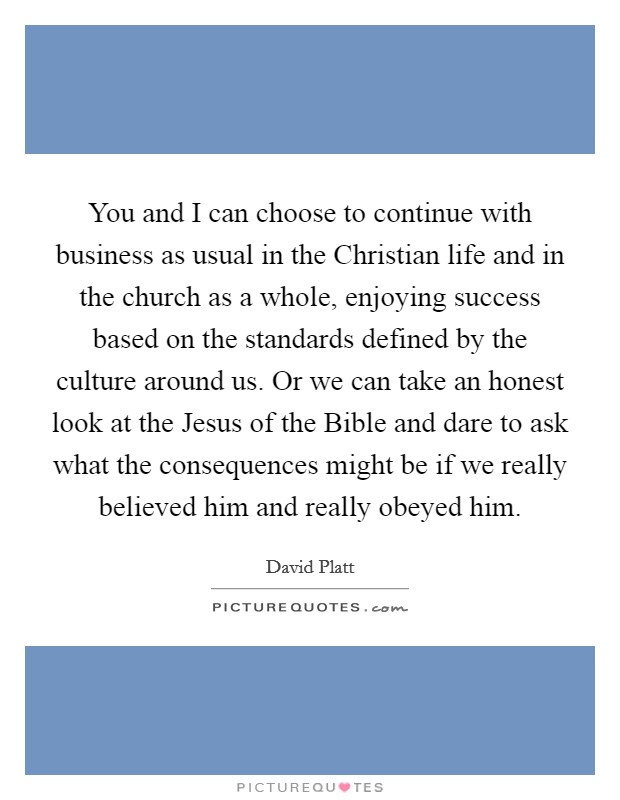You and I can choose to continue with business as usual in the Christian life and in the church as a whole, enjoying success based on the standards defined by the culture around us. Or we can take an honest look at the Jesus of the Bible and dare to ask what the consequences might be if we really believed him and really obeyed him. Picture Quote #1