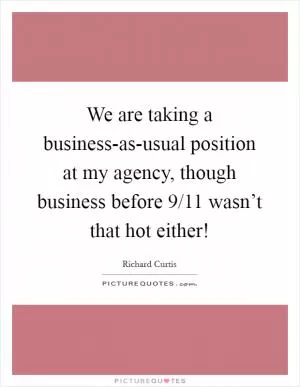We are taking a business-as-usual position at my agency, though business before 9/11 wasn’t that hot either! Picture Quote #1
