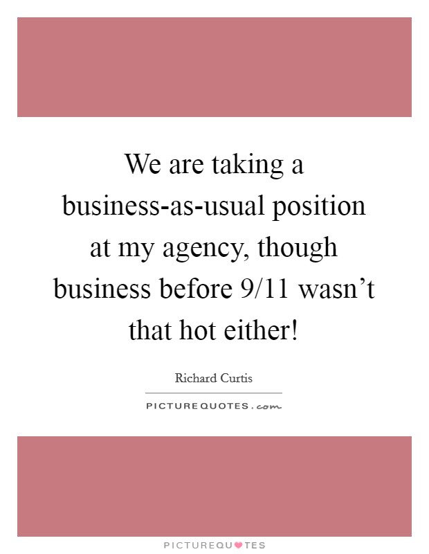 We are taking a business-as-usual position at my agency, though business before 9/11 wasn't that hot either! Picture Quote #1
