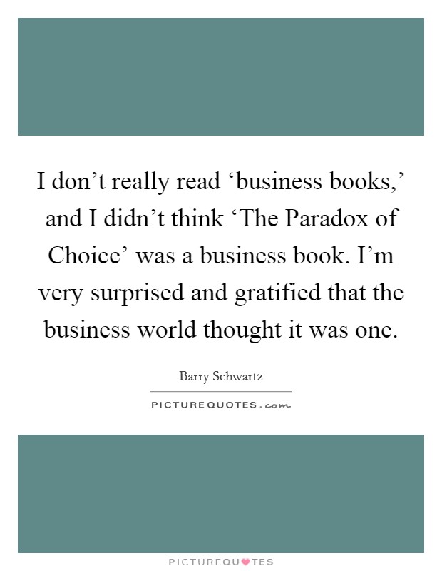 I don't really read ‘business books,' and I didn't think ‘The Paradox of Choice' was a business book. I'm very surprised and gratified that the business world thought it was one. Picture Quote #1