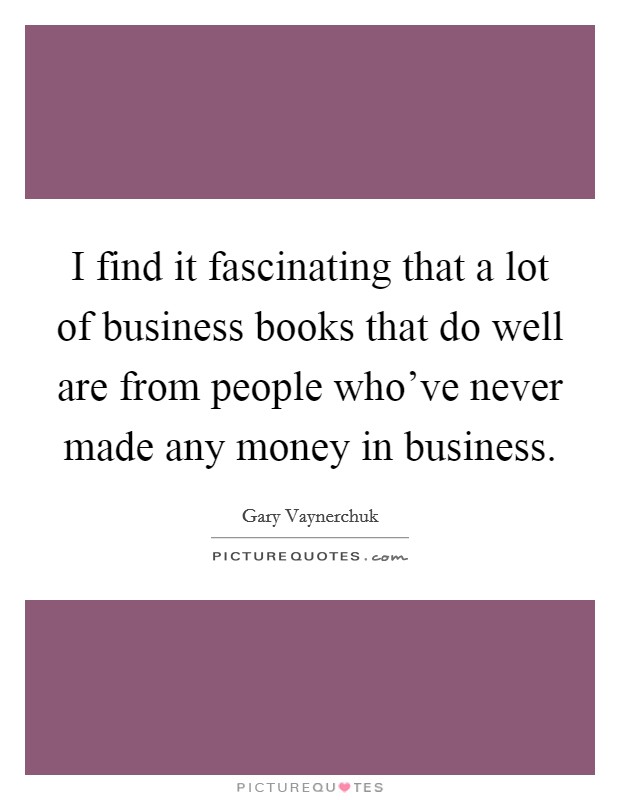 I find it fascinating that a lot of business books that do well are from people who've never made any money in business. Picture Quote #1