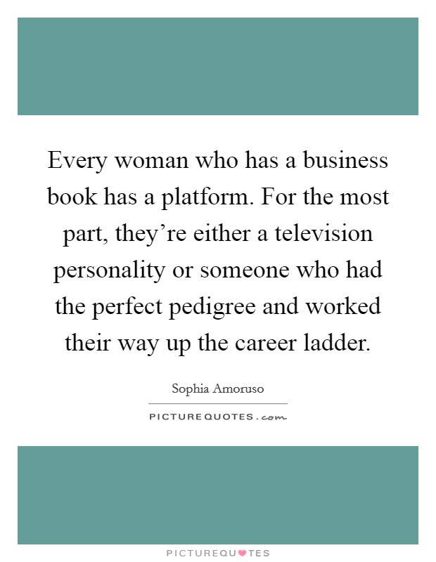 Every woman who has a business book has a platform. For the most part, they're either a television personality or someone who had the perfect pedigree and worked their way up the career ladder. Picture Quote #1
