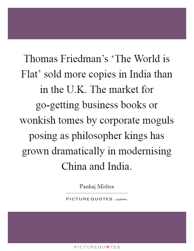 Thomas Friedman's ‘The World is Flat' sold more copies in India than in the U.K. The market for go-getting business books or wonkish tomes by corporate moguls posing as philosopher kings has grown dramatically in modernising China and India. Picture Quote #1