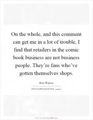 On the whole, and this comment can get me in a lot of trouble, I find that retailers in the comic book business are not business people. They’re fans who’ve gotten themselves shops Picture Quote #1