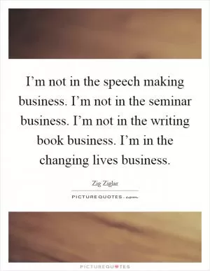I’m not in the speech making business. I’m not in the seminar business. I’m not in the writing book business. I’m in the changing lives business Picture Quote #1