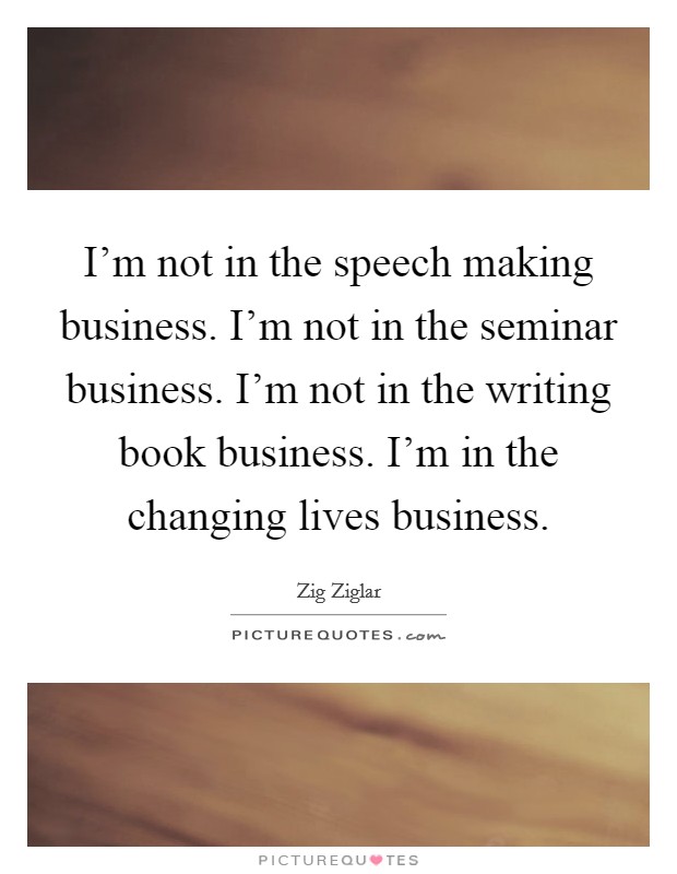 I'm not in the speech making business. I'm not in the seminar business. I'm not in the writing book business. I'm in the changing lives business. Picture Quote #1