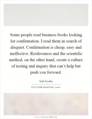 Some people read business books looking for confirmation. I read them in search of disquiet. Confirmation is cheap, easy and ineffective. Restlessness and the scientific method, on the other hand, create a culture of testing and inquiry that can’t help but push you forward Picture Quote #1