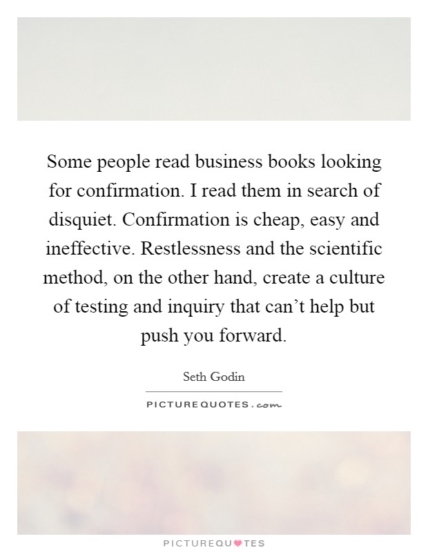 Some people read business books looking for confirmation. I read them in search of disquiet. Confirmation is cheap, easy and ineffective. Restlessness and the scientific method, on the other hand, create a culture of testing and inquiry that can't help but push you forward. Picture Quote #1
