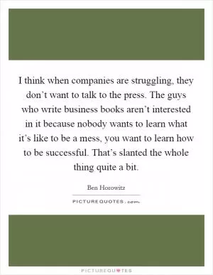 I think when companies are struggling, they don’t want to talk to the press. The guys who write business books aren’t interested in it because nobody wants to learn what it’s like to be a mess, you want to learn how to be successful. That’s slanted the whole thing quite a bit Picture Quote #1