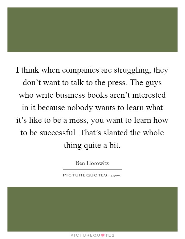 I think when companies are struggling, they don't want to talk to the press. The guys who write business books aren't interested in it because nobody wants to learn what it's like to be a mess, you want to learn how to be successful. That's slanted the whole thing quite a bit. Picture Quote #1
