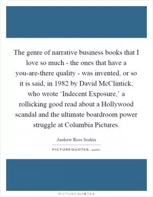 The genre of narrative business books that I love so much - the ones that have a you-are-there quality - was invented, or so it is said, in 1982 by David McClintick, who wrote ‘Indecent Exposure,’ a rollicking good read about a Hollywood scandal and the ultimate boardroom power struggle at Columbia Pictures Picture Quote #1