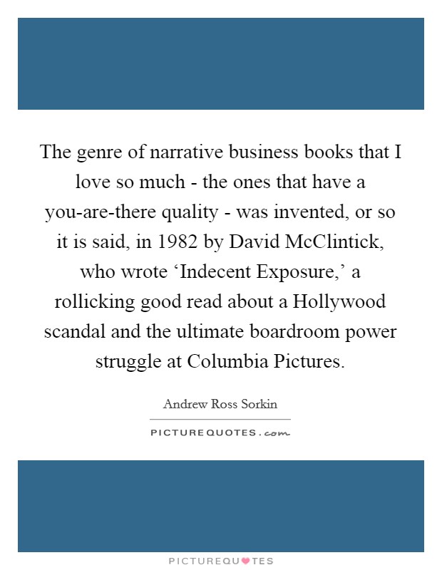 The genre of narrative business books that I love so much - the ones that have a you-are-there quality - was invented, or so it is said, in 1982 by David McClintick, who wrote ‘Indecent Exposure,' a rollicking good read about a Hollywood scandal and the ultimate boardroom power struggle at Columbia Pictures. Picture Quote #1