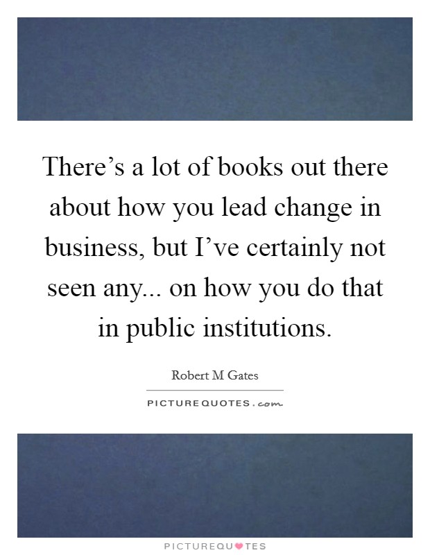 There's a lot of books out there about how you lead change in business, but I've certainly not seen any... on how you do that in public institutions. Picture Quote #1