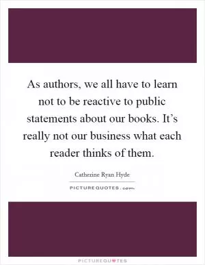 As authors, we all have to learn not to be reactive to public statements about our books. It’s really not our business what each reader thinks of them Picture Quote #1