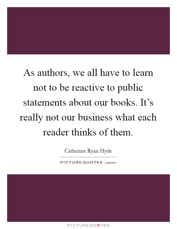 As authors, we all have to learn not to be reactive to public statements about our books. It's really not our business what each reader thinks of them. Picture Quote #1