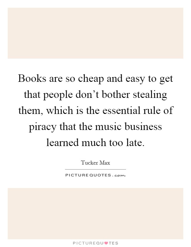 Books are so cheap and easy to get that people don't bother stealing them, which is the essential rule of piracy that the music business learned much too late. Picture Quote #1