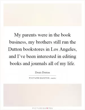 My parents were in the book business, my brothers still run the Dutton bookstores in Los Angeles, and I’ve been interested in editing books and journals all of my life Picture Quote #1
