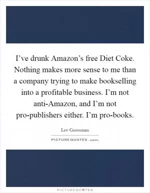 I’ve drunk Amazon’s free Diet Coke. Nothing makes more sense to me than a company trying to make bookselling into a profitable business. I’m not anti-Amazon, and I’m not pro-publishers either. I’m pro-books Picture Quote #1