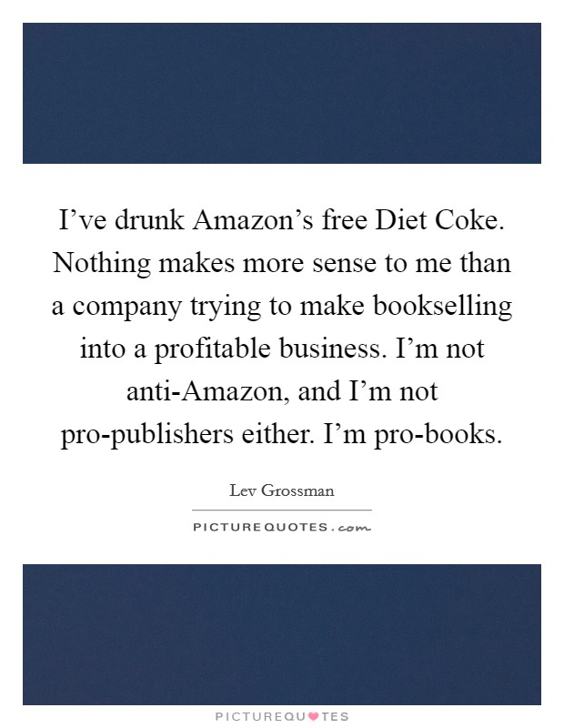 I've drunk Amazon's free Diet Coke. Nothing makes more sense to me than a company trying to make bookselling into a profitable business. I'm not anti-Amazon, and I'm not pro-publishers either. I'm pro-books. Picture Quote #1