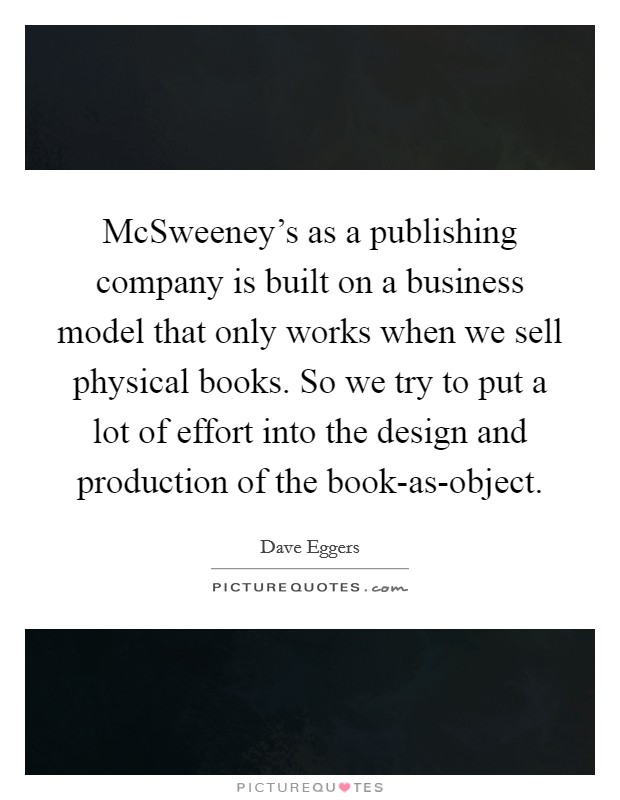 McSweeney's as a publishing company is built on a business model that only works when we sell physical books. So we try to put a lot of effort into the design and production of the book-as-object. Picture Quote #1