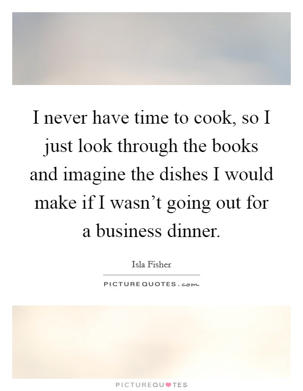 I never have time to cook, so I just look through the books and imagine the dishes I would make if I wasn't going out for a business dinner. Picture Quote #1
