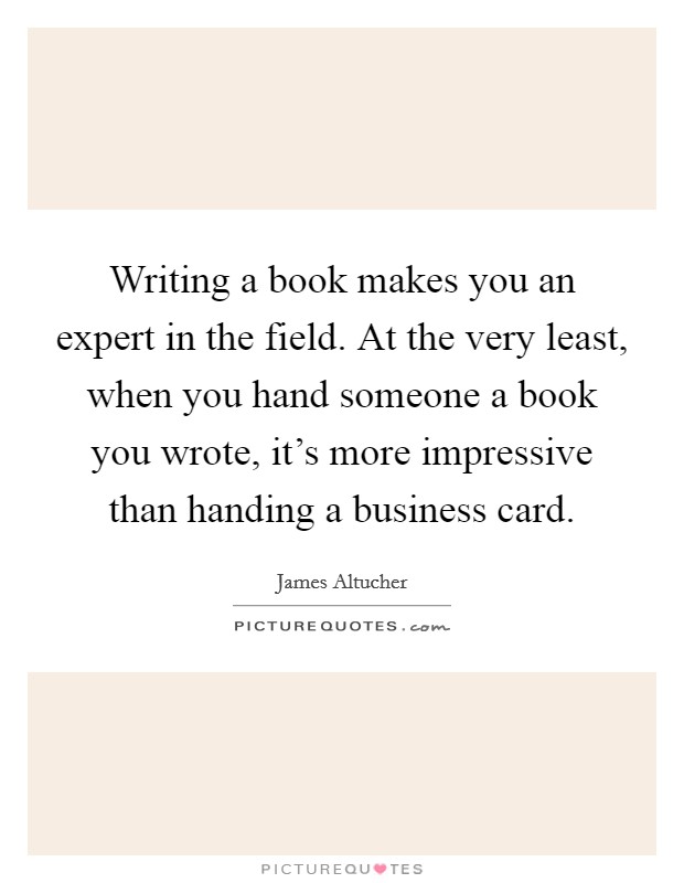 Writing a book makes you an expert in the field. At the very least, when you hand someone a book you wrote, it's more impressive than handing a business card. Picture Quote #1