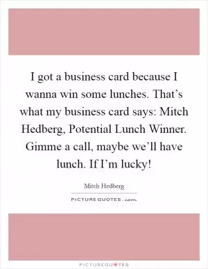 I got a business card because I wanna win some lunches. That’s what my business card says: Mitch Hedberg, Potential Lunch Winner. Gimme a call, maybe we’ll have lunch. If I’m lucky! Picture Quote #1