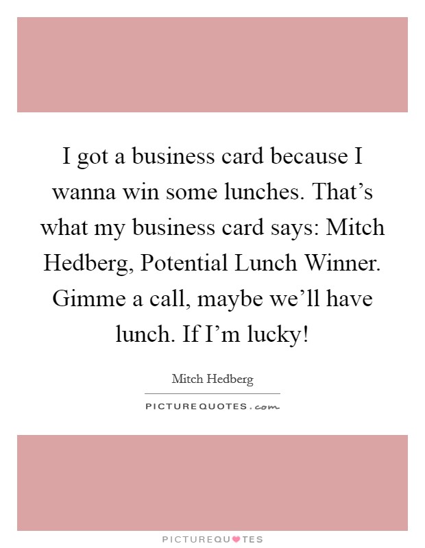 I got a business card because I wanna win some lunches. That's what my business card says: Mitch Hedberg, Potential Lunch Winner. Gimme a call, maybe we'll have lunch. If I'm lucky! Picture Quote #1