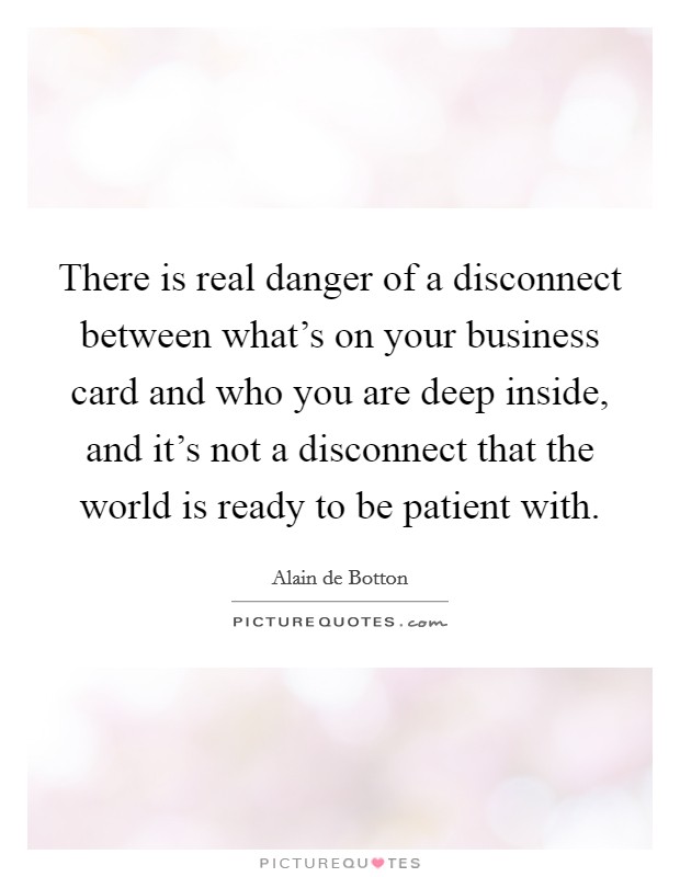 There is real danger of a disconnect between what's on your business card and who you are deep inside, and it's not a disconnect that the world is ready to be patient with. Picture Quote #1