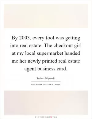 By 2003, every fool was getting into real estate. The checkout girl at my local supermarket handed me her newly printed real estate agent business card Picture Quote #1