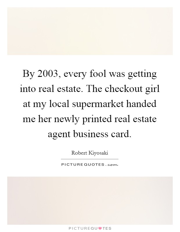 By 2003, every fool was getting into real estate. The checkout girl at my local supermarket handed me her newly printed real estate agent business card. Picture Quote #1