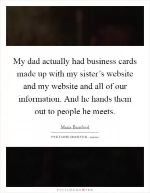 My dad actually had business cards made up with my sister’s website and my website and all of our information. And he hands them out to people he meets Picture Quote #1