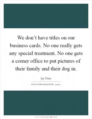 We don’t have titles on our business cards. No one really gets any special treatment. No one gets a corner office to put pictures of their family and their dog in Picture Quote #1