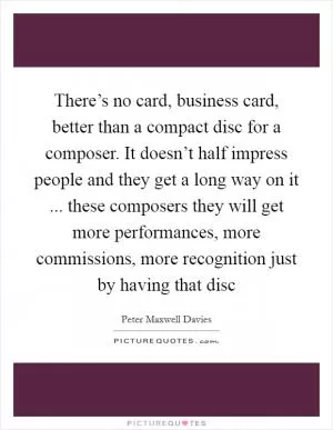 There’s no card, business card, better than a compact disc for a composer. It doesn’t half impress people and they get a long way on it ... these composers they will get more performances, more commissions, more recognition just by having that disc Picture Quote #1