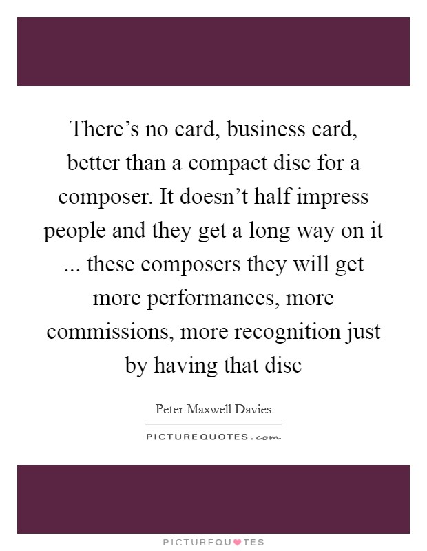 There's no card, business card, better than a compact disc for a composer. It doesn't half impress people and they get a long way on it ... these composers they will get more performances, more commissions, more recognition just by having that disc Picture Quote #1