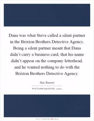 Dana was what Steve called a silent partner in the Brixton Brothers Detective Agency. Being a silent partner meant that Dana didn’t carry a business card, that his name didn’t appear on the company letterhead, and he wanted nothing to do with the Brixton Brothers Detective Agency Picture Quote #1