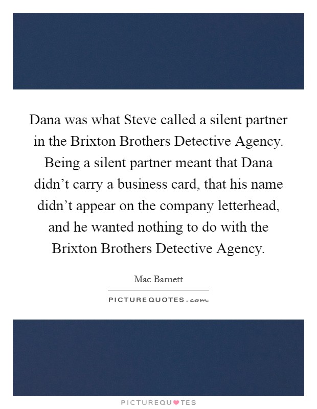 Dana was what Steve called a silent partner in the Brixton Brothers Detective Agency. Being a silent partner meant that Dana didn't carry a business card, that his name didn't appear on the company letterhead, and he wanted nothing to do with the Brixton Brothers Detective Agency. Picture Quote #1