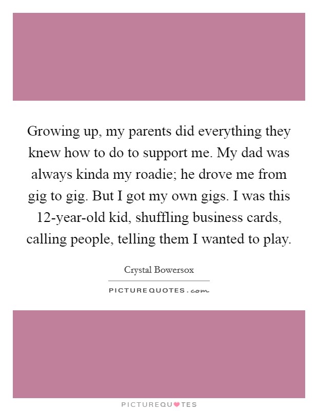 Growing up, my parents did everything they knew how to do to support me. My dad was always kinda my roadie; he drove me from gig to gig. But I got my own gigs. I was this 12-year-old kid, shuffling business cards, calling people, telling them I wanted to play. Picture Quote #1