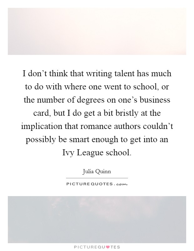 I don't think that writing talent has much to do with where one went to school, or the number of degrees on one's business card, but I do get a bit bristly at the implication that romance authors couldn't possibly be smart enough to get into an Ivy League school. Picture Quote #1