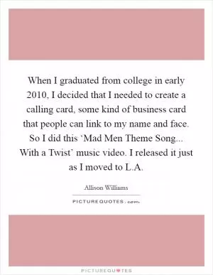 When I graduated from college in early 2010, I decided that I needed to create a calling card, some kind of business card that people can link to my name and face. So I did this ‘Mad Men Theme Song... With a Twist’ music video. I released it just as I moved to L.A Picture Quote #1
