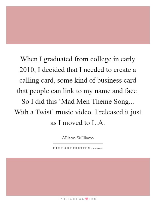 When I graduated from college in early 2010, I decided that I needed to create a calling card, some kind of business card that people can link to my name and face. So I did this ‘Mad Men Theme Song... With a Twist' music video. I released it just as I moved to L.A. Picture Quote #1
