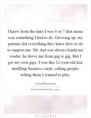 I knew from the time I was 6 or 7 that music was something I had to do. Growing up, my parents did everything they knew how to do to support me. My dad was always kinda my roadie; he drove me from gig to gig. But I got my own gigs. I was this 12-year-old kid, shuffling business cards, calling people, telling them I wanted to play Picture Quote #1