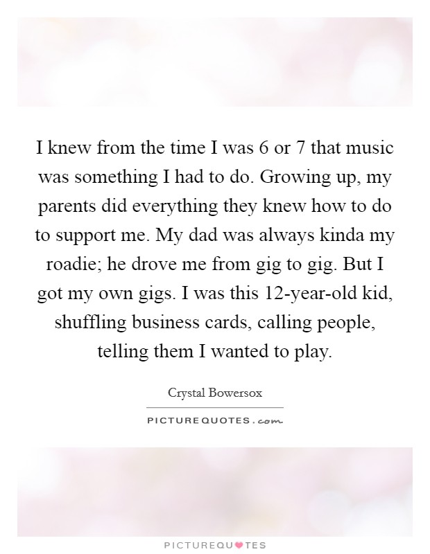 I knew from the time I was 6 or 7 that music was something I had to do. Growing up, my parents did everything they knew how to do to support me. My dad was always kinda my roadie; he drove me from gig to gig. But I got my own gigs. I was this 12-year-old kid, shuffling business cards, calling people, telling them I wanted to play. Picture Quote #1