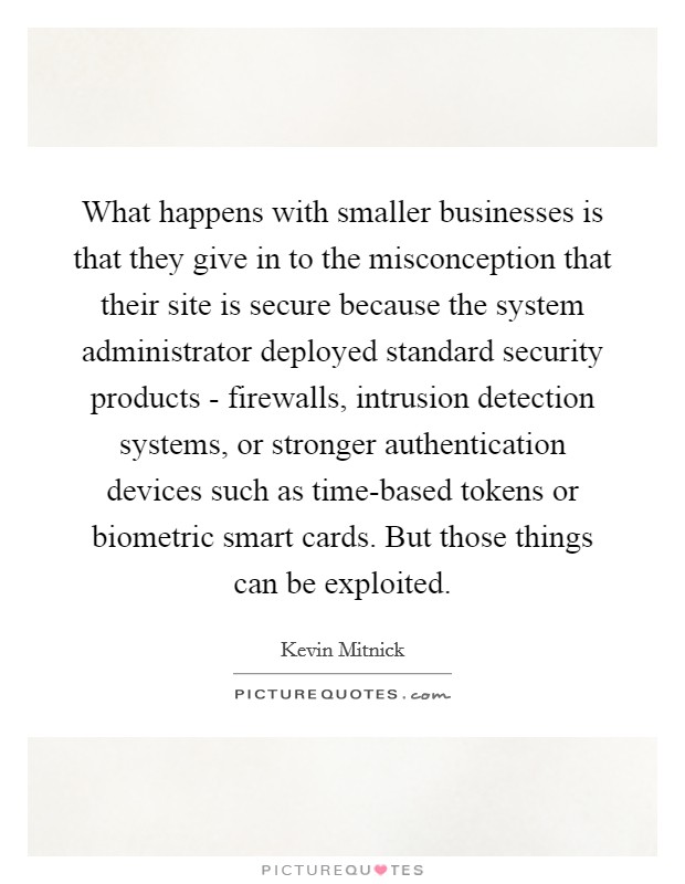 What happens with smaller businesses is that they give in to the misconception that their site is secure because the system administrator deployed standard security products - firewalls, intrusion detection systems, or stronger authentication devices such as time-based tokens or biometric smart cards. But those things can be exploited. Picture Quote #1